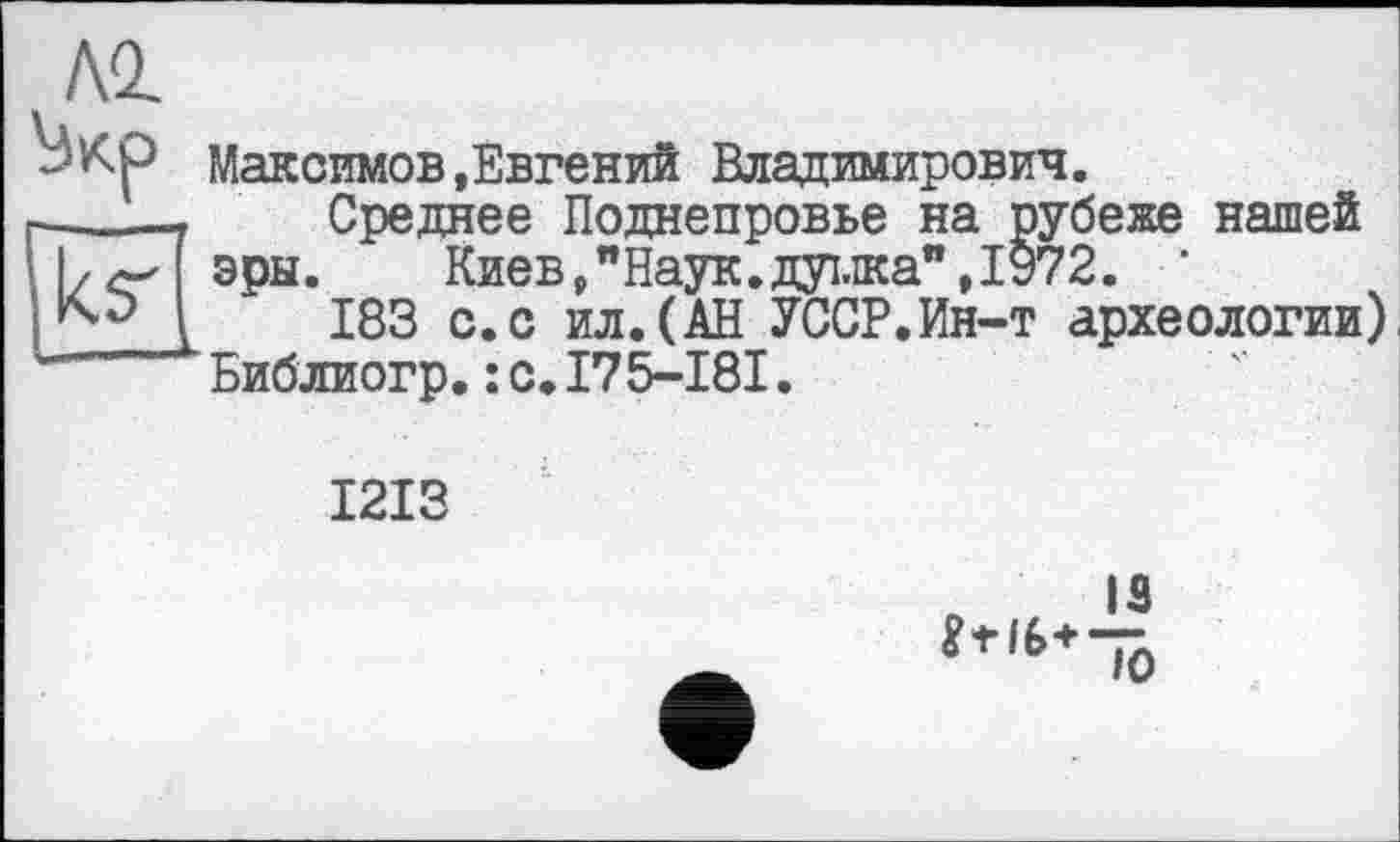 ﻿NI
Максимов,Евгений Владимирович.
г——7	Среднее Поднепровье на рубеже нашей
\|/^ эры.	Киев, "Наук, душа", 1972. ‘
183 с. с ил. (АН УССР.Ин-т археологии) Библиогр.:с.175-181.
1213
IS